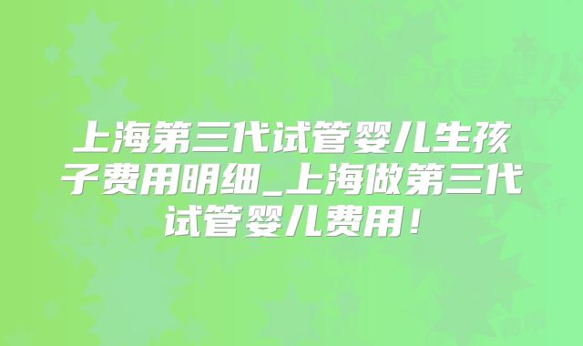 上海第三代试管婴儿生孩子费用明细_上海做第三代试管婴儿费用！