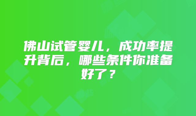 佛山试管婴儿，成功率提升背后，哪些条件你准备好了？
