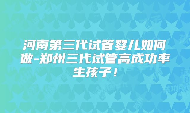河南第三代试管婴儿如何做-郑州三代试管高成功率生孩子！