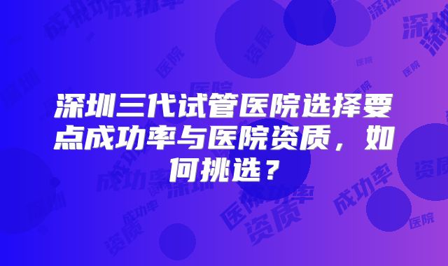 深圳三代试管医院选择要点成功率与医院资质，如何挑选？