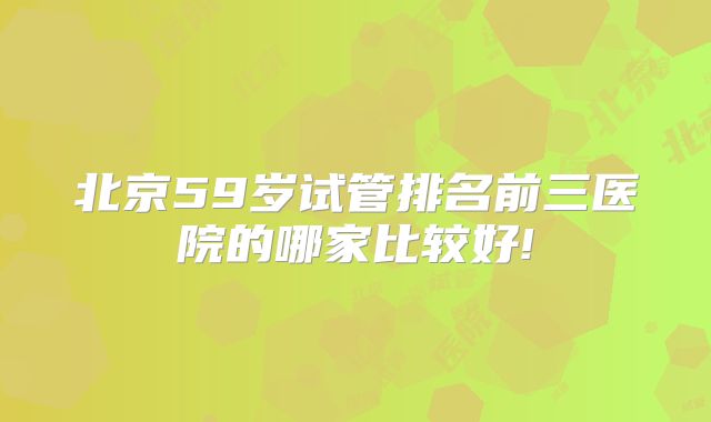 北京59岁试管排名前三医院的哪家比较好!
