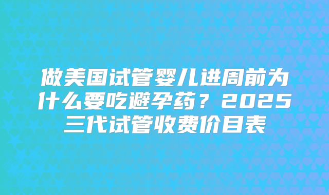做美国试管婴儿进周前为什么要吃避孕药？2025三代试管收费价目表