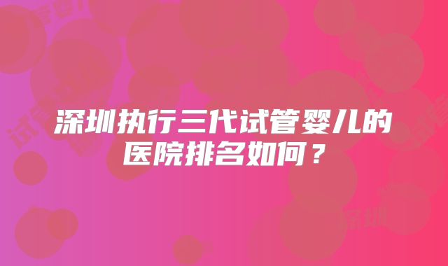 深圳执行三代试管婴儿的医院排名如何？