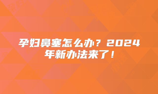 孕妇鼻塞怎么办?2024年新办法来了!