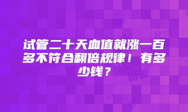 试管二十天血值就涨一百多不符合翻倍规律！有多少钱？