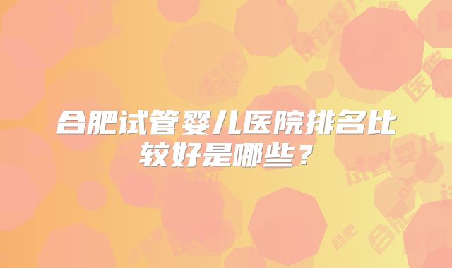 合肥试管婴儿医院排名比较好是哪些？