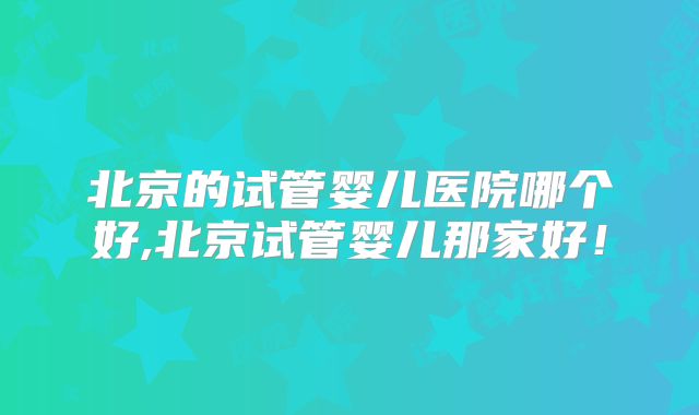 北京的试管婴儿医院哪个好,北京试管婴儿那家好！