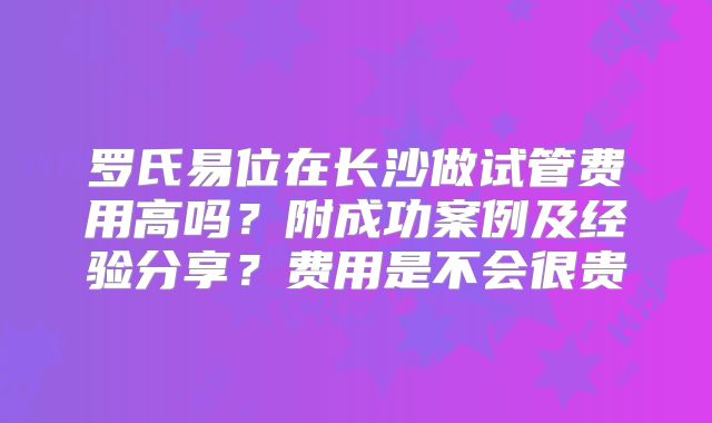 罗氏易位在长沙做试管费用高吗?附成功案例及经验分享?费用是不会很贵