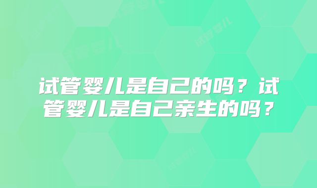 试管婴儿是自己的吗？试管婴儿是自己亲生的吗？