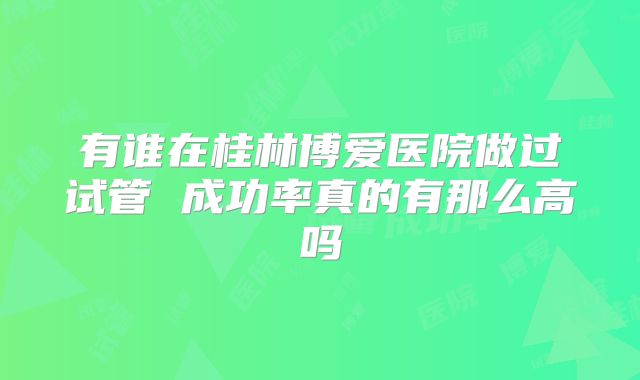 有谁在桂林博爱医院做过试管 成功率真的有那么高吗