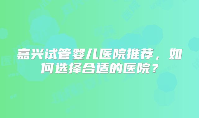 嘉兴试管婴儿医院推荐，如何选择合适的医院？