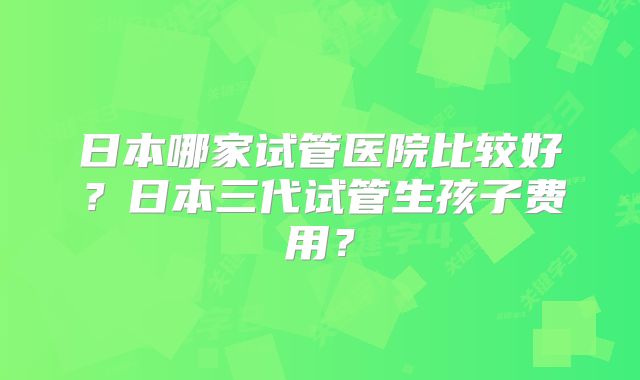 日本哪家试管医院比较好?日本三代试管生孩子费用?