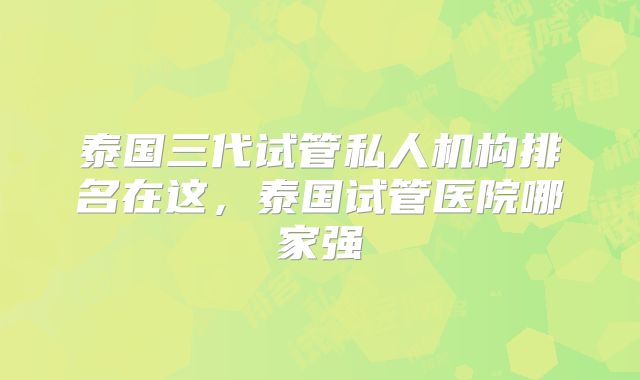 泰国三代试管私人机构排名在这,泰国试管医院哪家强