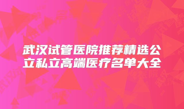 武汉试管医院推荐精选公立私立高端医疗名单大全
