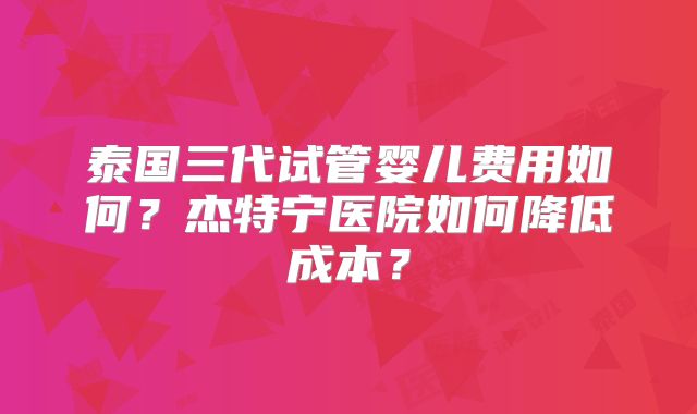 泰国三代试管婴儿费用如何？杰特宁医院如何降低成本？