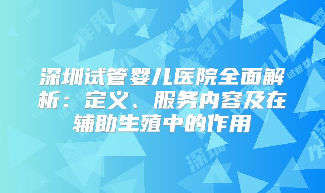 深圳试管婴儿医院全面解析：定义、服务内容及在辅助生殖中的作用