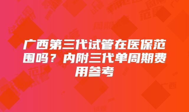广西第三代试管在医保范围吗？内附三代单周期费用参考