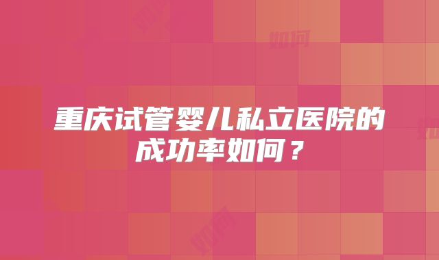重庆试管婴儿私立医院的成功率如何?