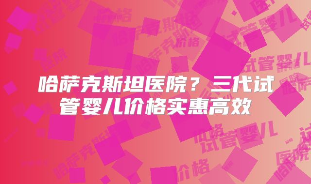 哈萨克斯坦医院？三代试管婴儿价格实惠高效