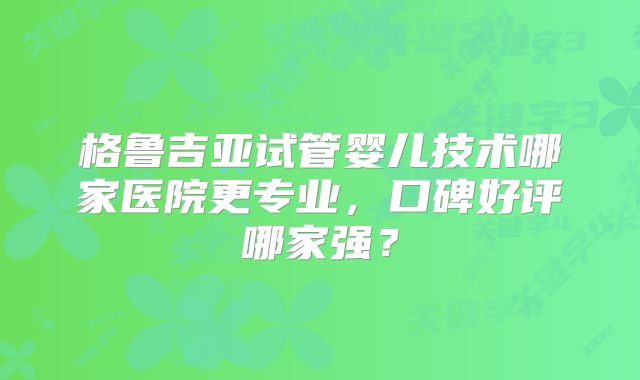 格鲁吉亚试管婴儿技术哪家医院更专业,口碑好评哪家强?