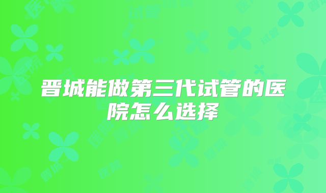 晋城能做第三代试管的医院怎么选择