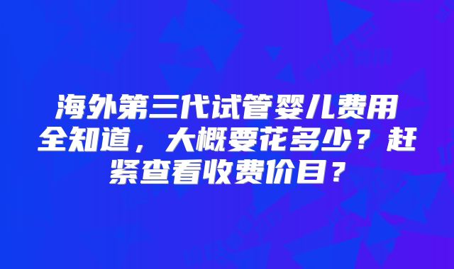 海外第三代试管婴儿费用全知道,大概要花多少?赶紧查看收费价目?