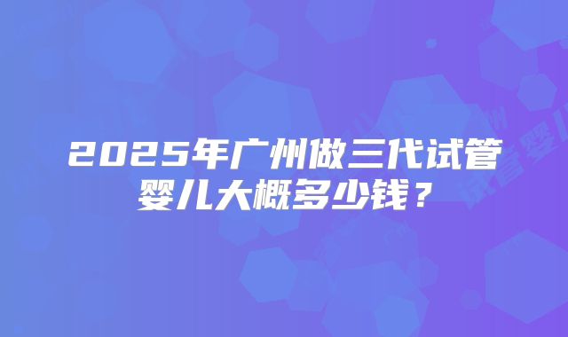 2025年广州做三代试管婴儿大概多少钱？
