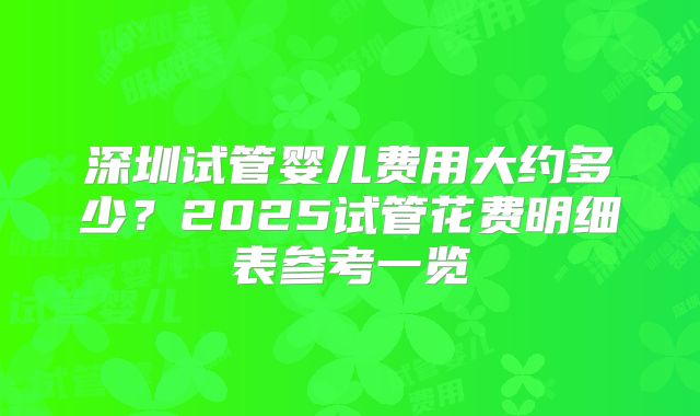 深圳试管婴儿费用大约多少？2025试管花费明细表参考一览