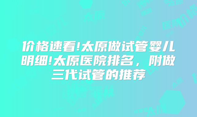 价格速看!太原做试管婴儿明细!太原医院排名，附做三代试管的推荐