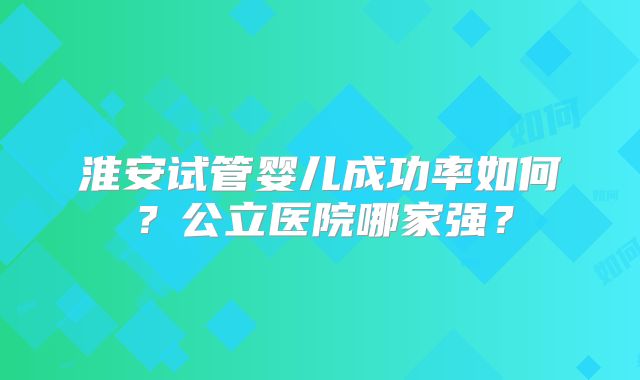 淮安试管婴儿成功率如何？公立医院哪家强？