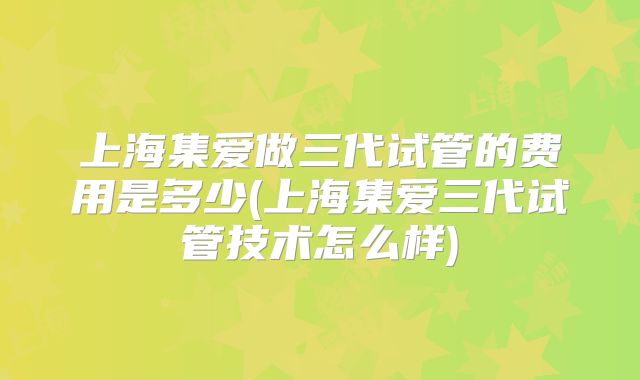 上海集爱做三代试管的费用是多少(上海集爱三代试管技术怎么样)