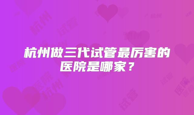 杭州做三代试管最厉害的医院是哪家?