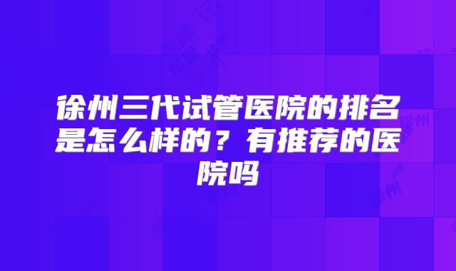 徐州三代试管医院的排名是怎么样的？有推荐的医院吗