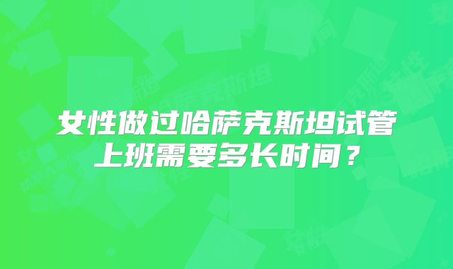 女性做过哈萨克斯坦试管上班需要多长时间？