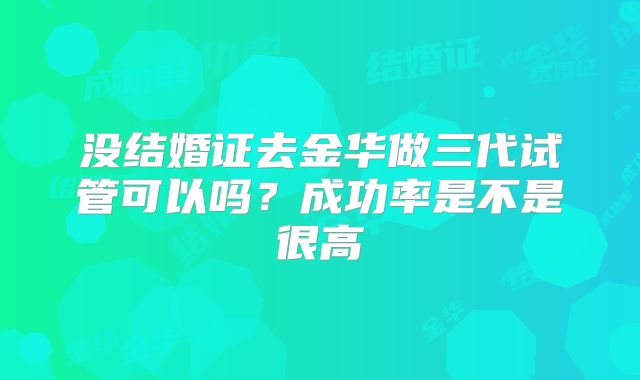 没结婚证去金华做三代试管可以吗？成功率是不是很高
