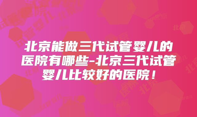 北京能做三代试管婴儿的医院有哪些-北京三代试管婴儿比较好的医院!