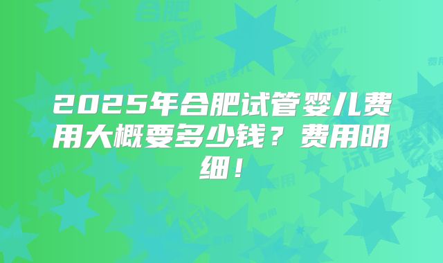 2025年合肥试管婴儿费用大概要多少钱？费用明细！