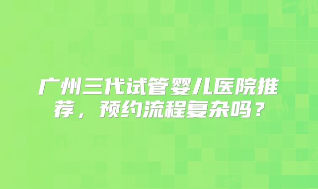 广州三代试管婴儿医院推荐，预约流程复杂吗？
