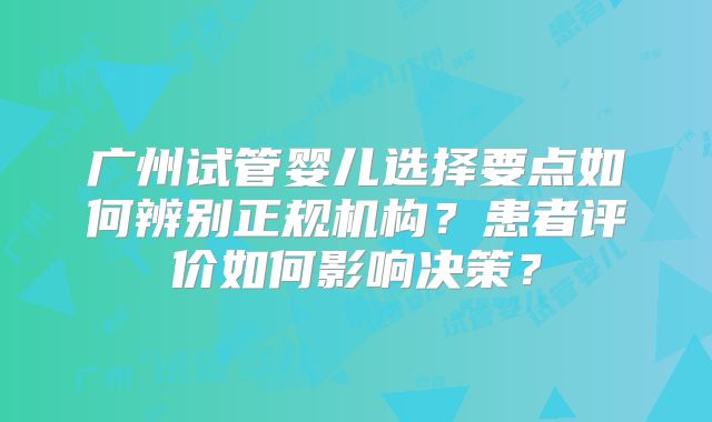 广州试管婴儿选择要点如何辨别正规机构？患者评价如何影响决策？