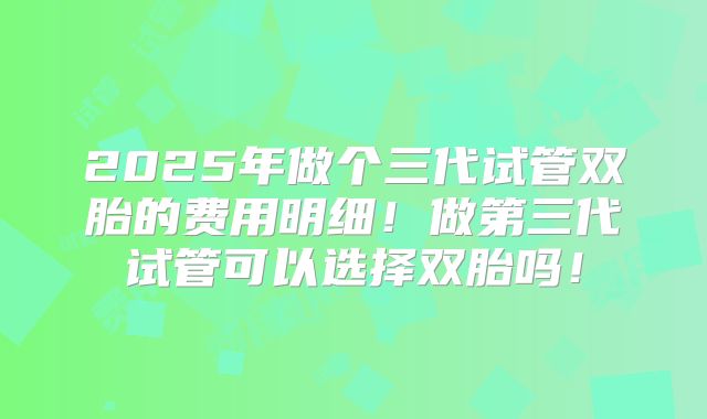 2025年做个三代试管双胎的费用明细！做第三代试管可以选择双胎吗！
