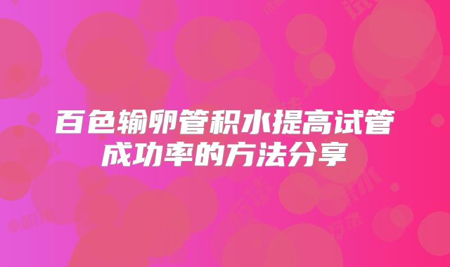 百色输卵管积水提高试管成功率的方法分享