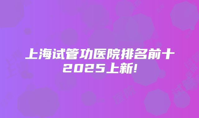 上海试管功医院排名前十2025上新!