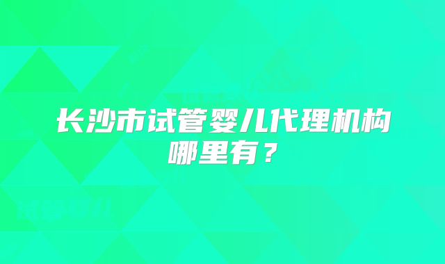 长沙市试管婴儿代理机构哪里有？