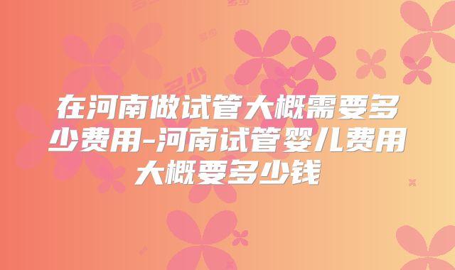 在河南做试管大概需要多少费用-河南试管婴儿费用大概要多少钱