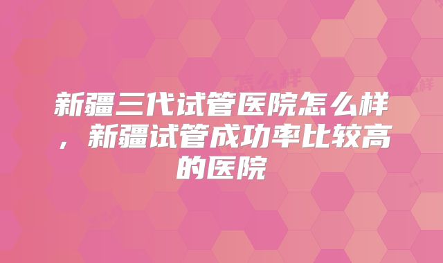 新疆三代试管医院怎么样，新疆试管成功率比较高的医院