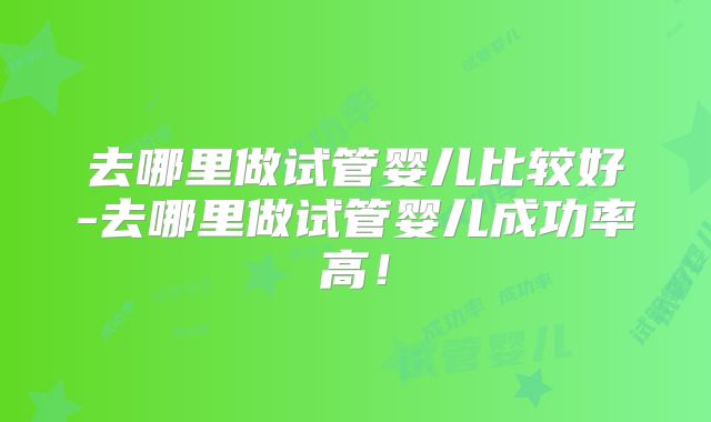 去哪里做试管婴儿比较好-去哪里做试管婴儿成功率高!