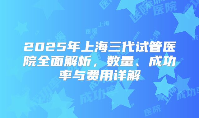 2025年上海三代试管医院全面解析，数量、成功率与费用详解