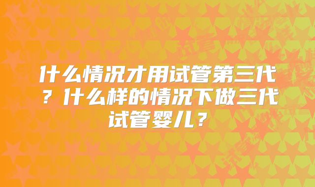 什么情况才用试管第三代？什么样的情况下做三代试管婴儿？