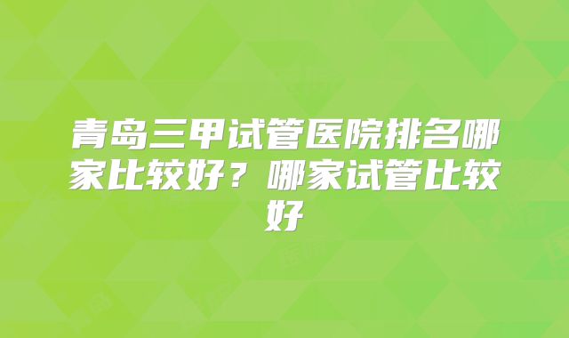 青岛三甲试管医院排名哪家比较好？哪家试管比较好