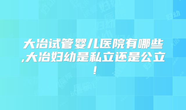 大冶试管婴儿医院有哪些,大冶妇幼是私立还是公立！
